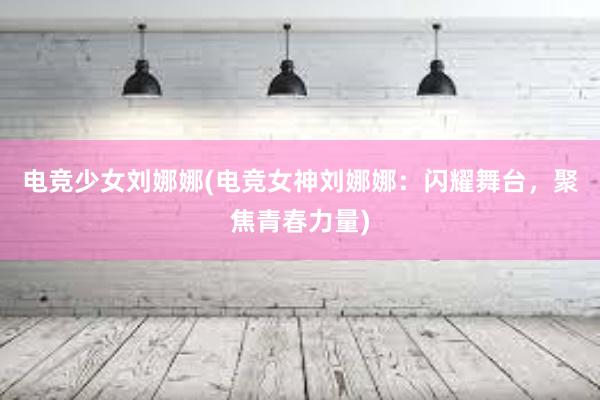 电竞少女刘娜娜(电竞女神刘娜娜：闪耀舞台，聚焦青春力量)