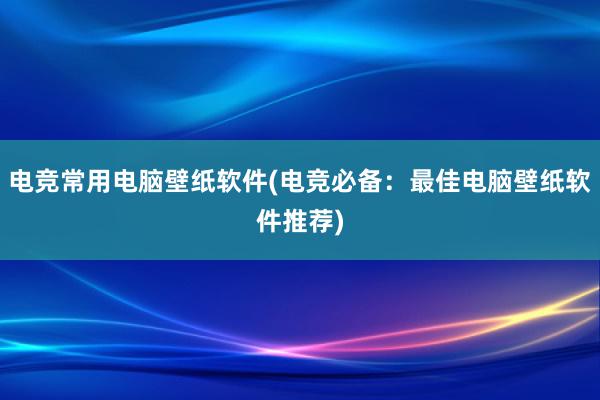 电竞常用电脑壁纸软件(电竞必备：最佳电脑壁纸软件推荐)