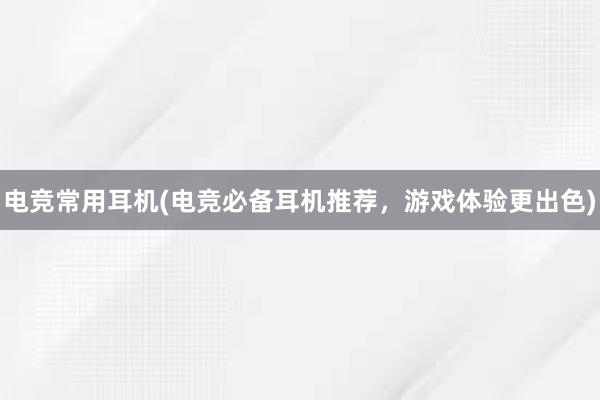 电竞常用耳机(电竞必备耳机推荐，游戏体验更出色)