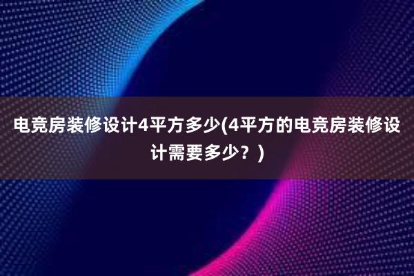 电竞房装修设计4平方多少(4平方的电竞房装修设计需要多少？)