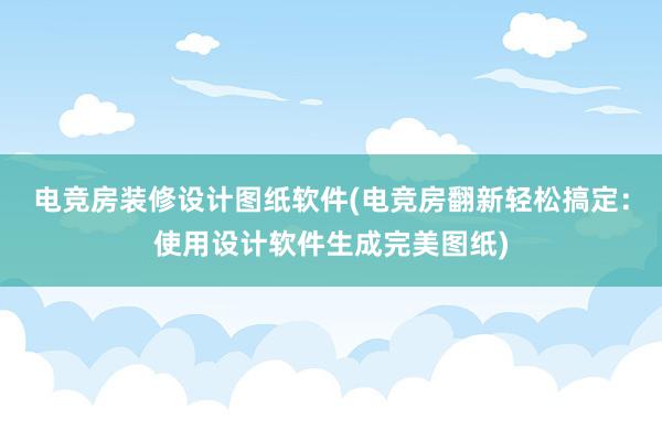 电竞房装修设计图纸软件(电竞房翻新轻松搞定：使用设计软件生成完美图纸)