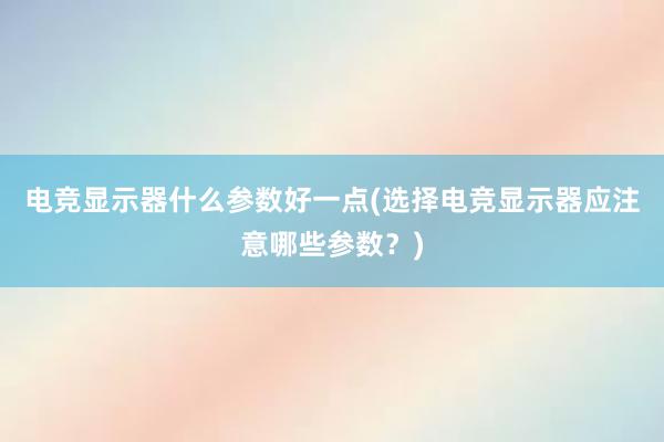 电竞显示器什么参数好一点(选择电竞显示器应注意哪些参数？)