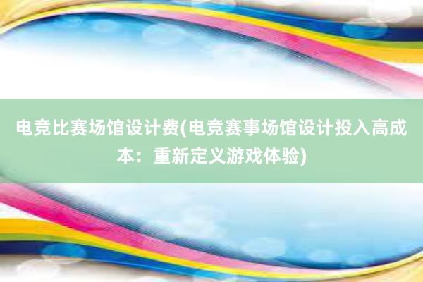 电竞比赛场馆设计费(电竞赛事场馆设计投入高成本：重新定义游戏体验)