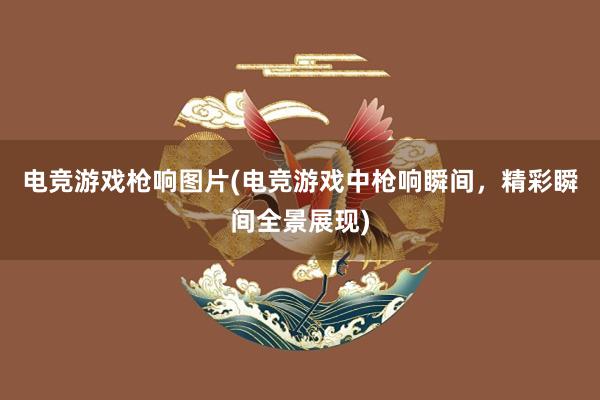 电竞游戏枪响图片(电竞游戏中枪响瞬间，精彩瞬间全景展现)