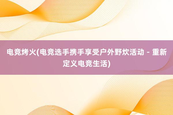 电竞烤火(电竞选手携手享受户外野炊活动 - 重新定义电竞生活)