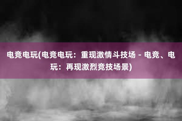 电竞电玩(电竞电玩：重现激情斗技场 - 电竞、电玩：再现激烈竞技场景)