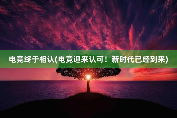 电竞终于相认(电竞迎来认可！新时代已经到来)