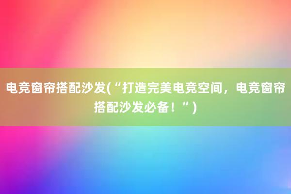 电竞窗帘搭配沙发(“打造完美电竞空间，电竞窗帘搭配沙发必备！”)