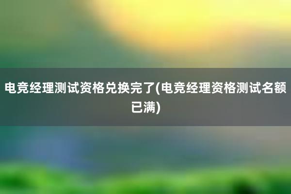 电竞经理测试资格兑换完了(电竞经理资格测试名额已满)