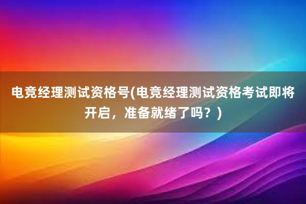 电竞经理测试资格号(电竞经理测试资格考试即将开启，准备就绪了吗？)