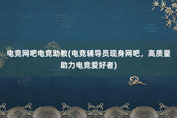 电竞网吧电竞助教(电竞辅导员现身网吧，高质量助力电竞爱好者)