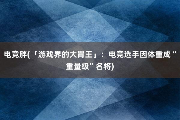 电竞胖(「游戏界的大胃王」：电竞选手因体重成“重量级”名将)