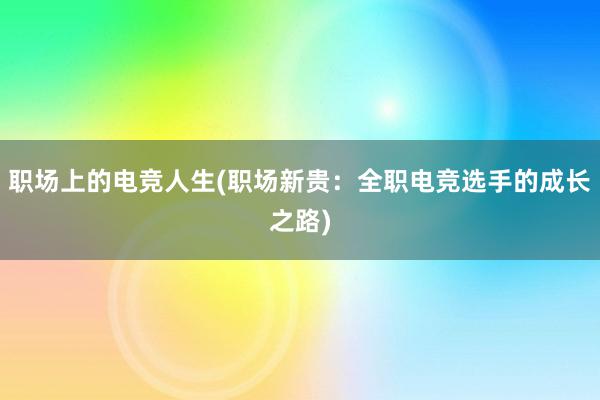 职场上的电竞人生(职场新贵：全职电竞选手的成长之路)