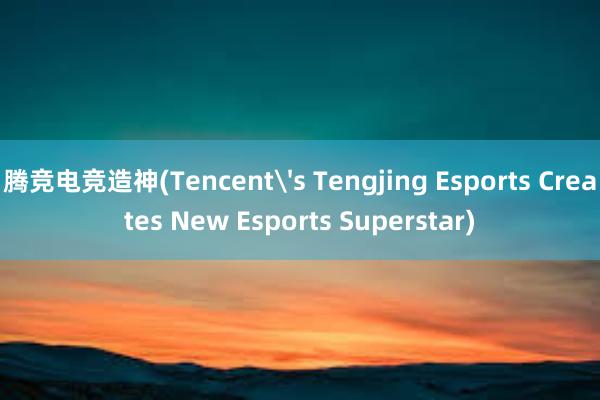 腾竞电竞造神(Tencent's Tengjing Esports Creates New Esports Superstar)