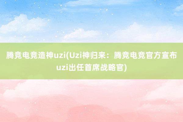 腾竞电竞造神uzi(Uzi神归来：腾竞电竞官方宣布uzi出任首席战略官)