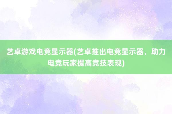 艺卓游戏电竞显示器(艺卓推出电竞显示器，助力电竞玩家提高竞技表现)