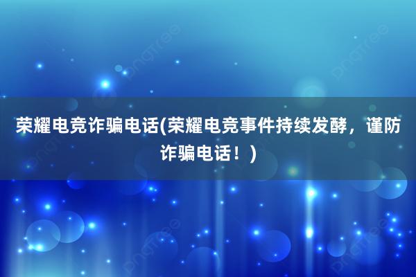 荣耀电竞诈骗电话(荣耀电竞事件持续发酵，谨防诈骗电话！)