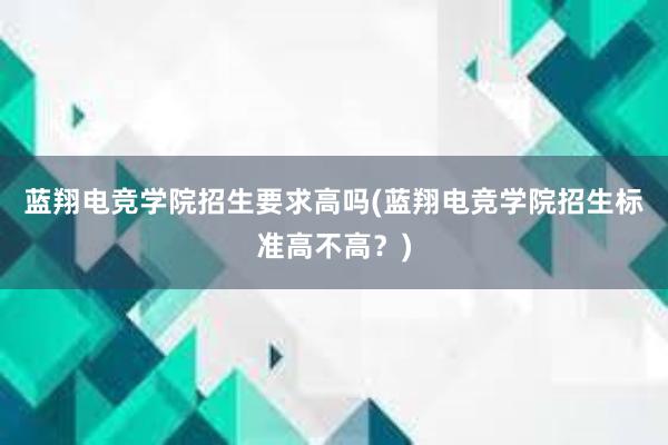 蓝翔电竞学院招生要求高吗(蓝翔电竞学院招生标准高不高？)