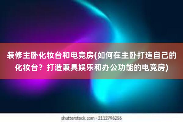 装修主卧化妆台和电竞房(如何在主卧打造自己的化妆台？打造兼具娱乐和办公功能的电竞房)