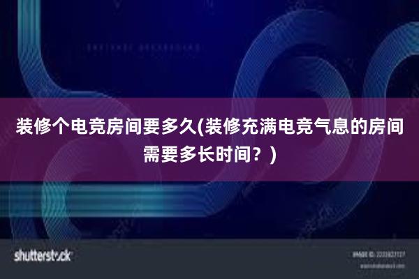 装修个电竞房间要多久(装修充满电竞气息的房间需要多长时间？)