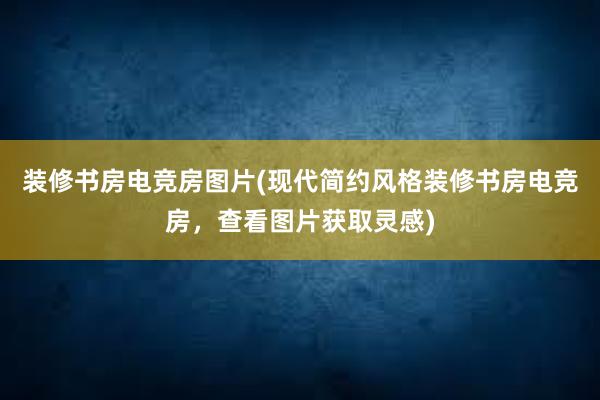 装修书房电竞房图片(现代简约风格装修书房电竞房，查看图片获取灵感)