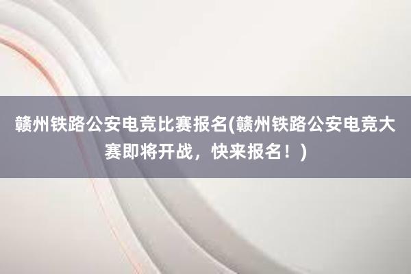 赣州铁路公安电竞比赛报名(赣州铁路公安电竞大赛即将开战，快来报名！)