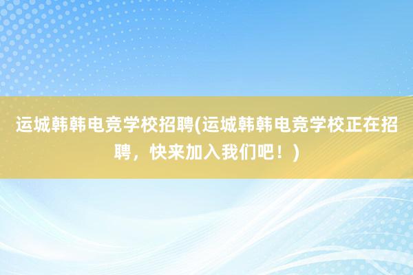 运城韩韩电竞学校招聘(运城韩韩电竞学校正在招聘，快来加入我们吧！)