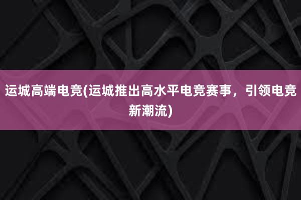 运城高端电竞(运城推出高水平电竞赛事，引领电竞新潮流)