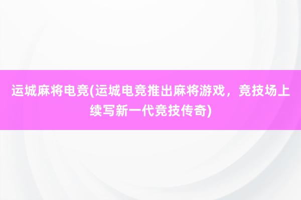 运城麻将电竞(运城电竞推出麻将游戏，竞技场上续写新一代竞技传奇)