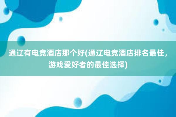 通辽有电竞酒店那个好(通辽电竞酒店排名最佳，游戏爱好者的最佳选择)