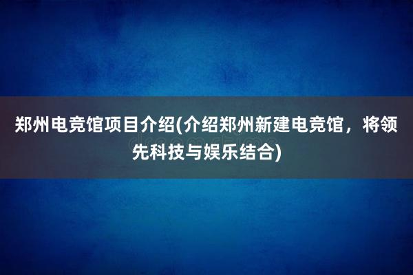 郑州电竞馆项目介绍(介绍郑州新建电竞馆，将领先科技与娱乐结合)