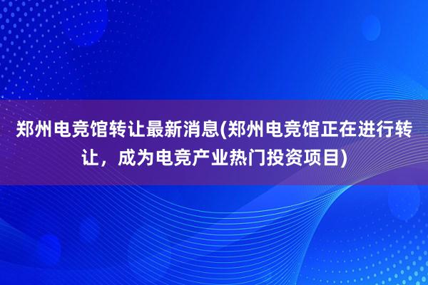 郑州电竞馆转让最新消息(郑州电竞馆正在进行转让，成为电竞产业热门投资项目)