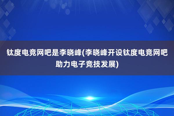 钛度电竞网吧是李晓峰(李晓峰开设钛度电竞网吧助力电子竞技发展)