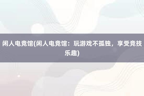 闲人电竞馆(闲人电竞馆：玩游戏不孤独，享受竞技乐趣)