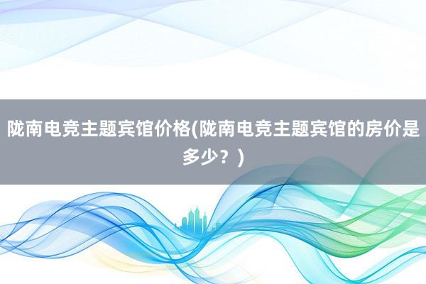 陇南电竞主题宾馆价格(陇南电竞主题宾馆的房价是多少？)