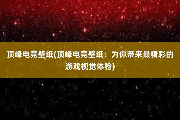 顶峰电竞壁纸(顶峰电竞壁纸：为你带来最精彩的游戏视觉体验)