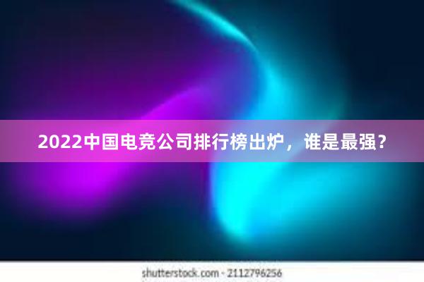 2022中国电竞公司排行榜出炉，谁是最强？