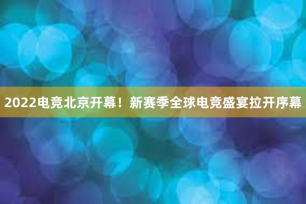 2022电竞北京开幕！新赛季全球电竞盛宴拉开序幕