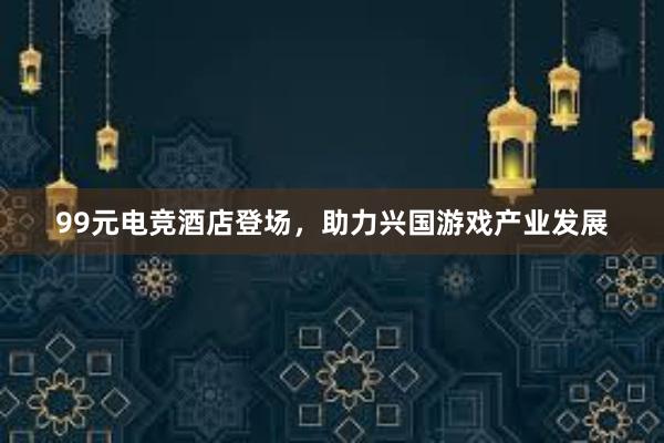 99元电竞酒店登场，助力兴国游戏产业发展