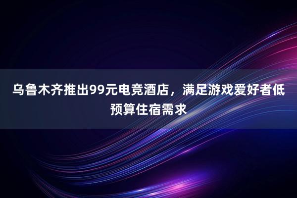 乌鲁木齐推出99元电竞酒店，满足游戏爱好者低预算住宿需求