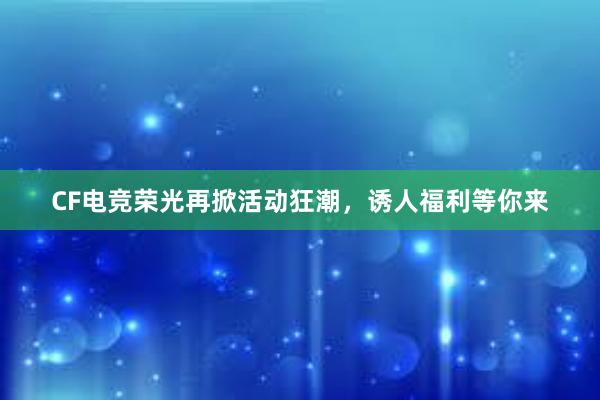 CF电竞荣光再掀活动狂潮，诱人福利等你来