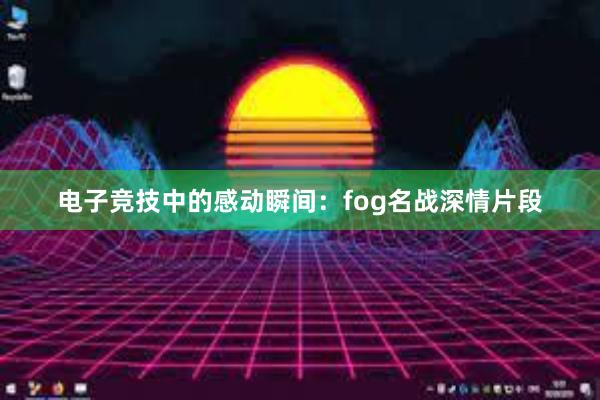 电子竞技中的感动瞬间：fog名战深情片段