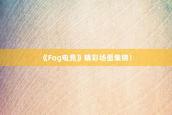 《Fog电竞》精彩场面集锦！