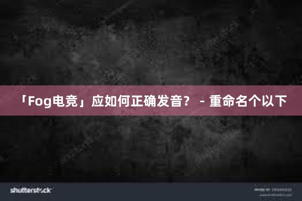 「Fog电竞」应如何正确发音？ - 重命名个以下