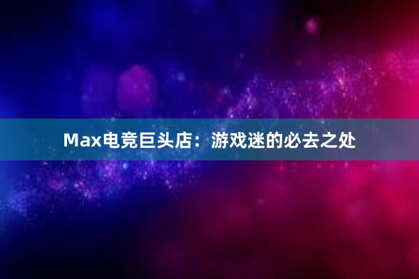 Max电竞巨头店：游戏迷的必去之处