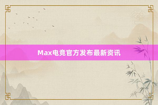 Max电竞官方发布最新资讯