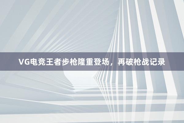 VG电竞王者步枪隆重登场，再破枪战记录