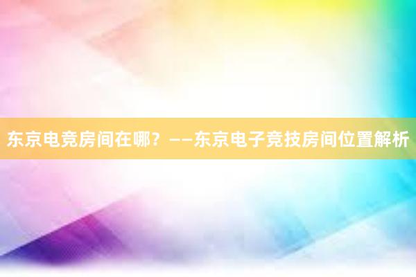 东京电竞房间在哪？——东京电子竞技房间位置解析