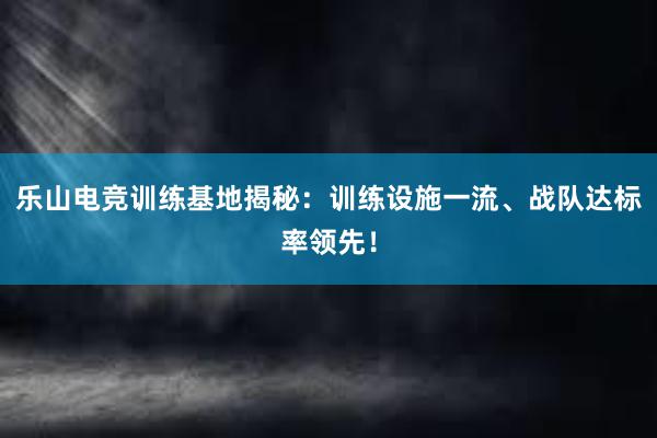 乐山电竞训练基地揭秘：训练设施一流、战队达标率领先！