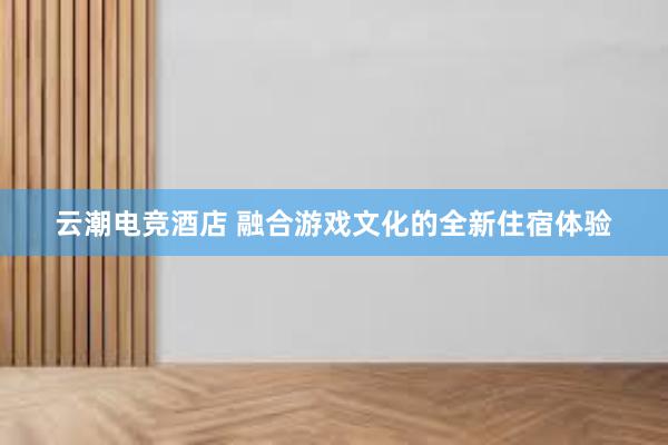 云潮电竞酒店 融合游戏文化的全新住宿体验